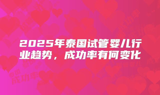 2025年泰国试管婴儿行业趋势，成功率有何变化