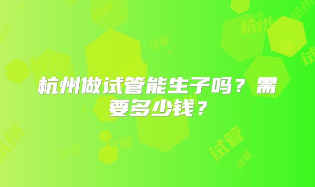 杭州做试管能生子吗？需要多少钱？