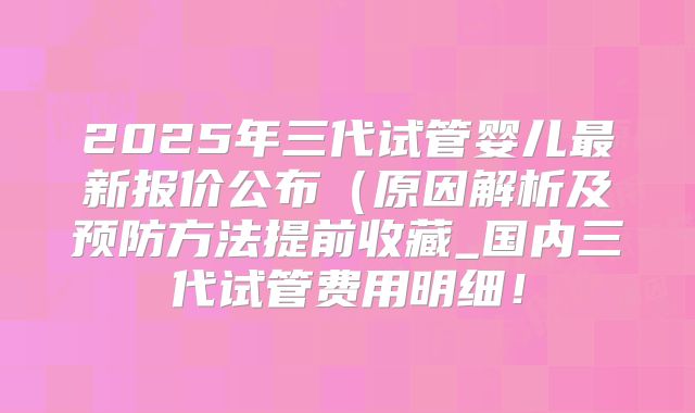 2025年三代试管婴儿最新报价公布(原因解析及预防方法提前收藏_国内三代试管费用明细!
