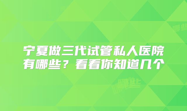 宁夏做三代试管私人医院有哪些？看看你知道几个