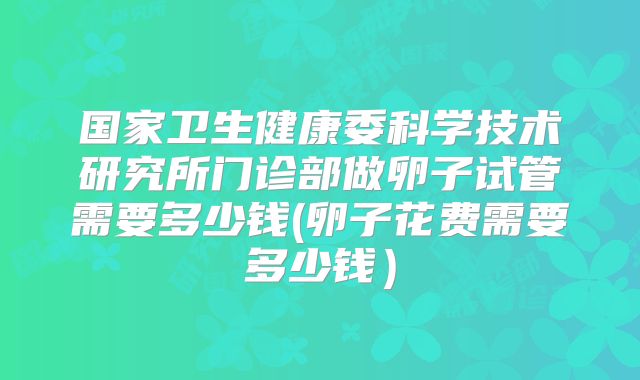 国家卫生健康委科学技术研究所门诊部做卵子试管需要多少钱(卵子花费需要多少钱）