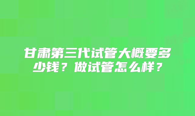 甘肃第三代试管大概要多少钱?做试管怎么样?