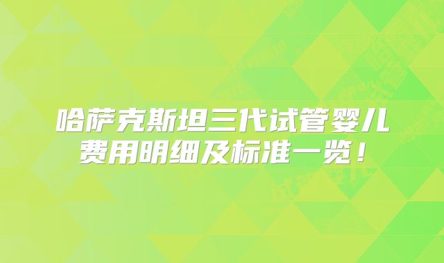 哈萨克斯坦三代试管婴儿费用明细及标准一览!