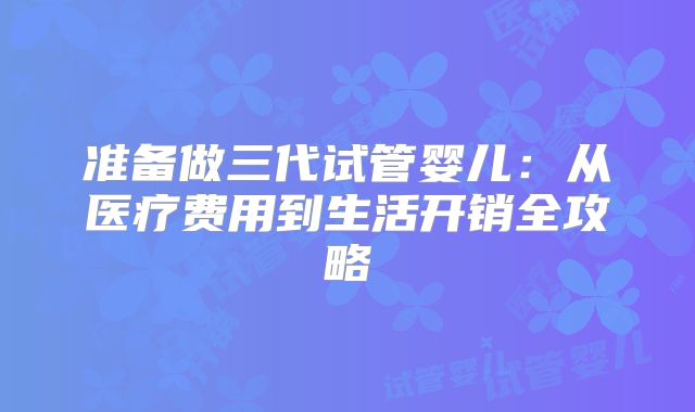 准备做三代试管婴儿：从医疗费用到生活开销全攻略