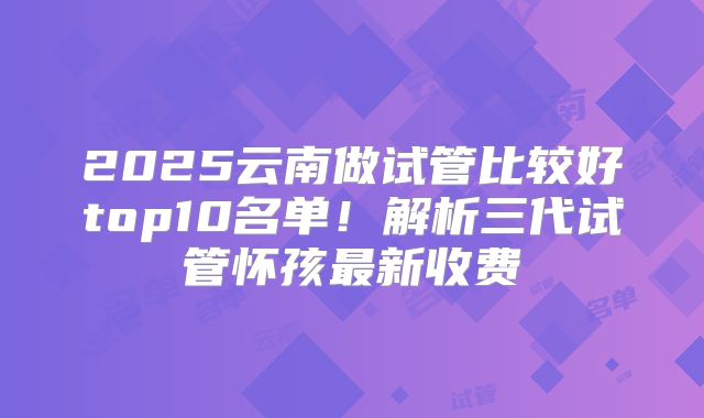 2025云南做试管比较好top10名单！解析三代试管怀孩最新收费