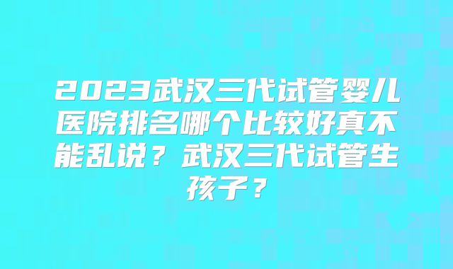 2023武汉三代试管婴儿医院排名哪个比较好真不能乱说？武汉三代试管生孩子？