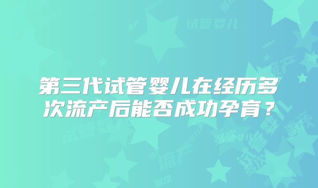 第三代试管婴儿在经历多次流产后能否成功孕育？