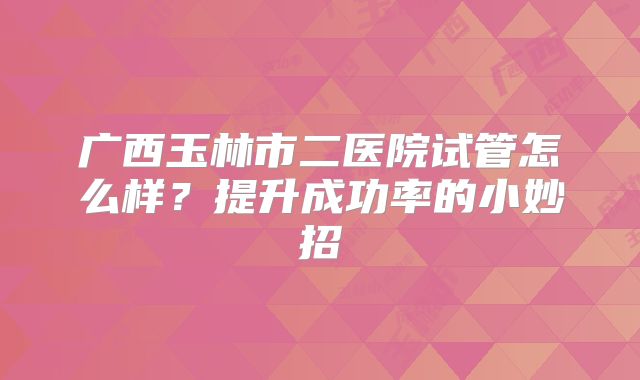 广西玉林市二医院试管怎么样?提升成功率的小妙招
