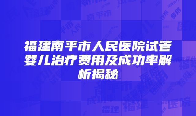 福建南平市人民医院试管婴儿治疗费用及成功率解析揭秘