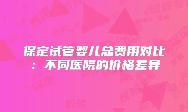 保定试管婴儿总费用对比：不同医院的价格差异
