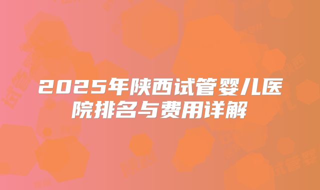 2025年陕西试管婴儿医院排名与费用详解