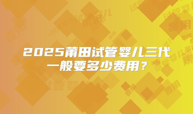 2025莆田试管婴儿三代一般要多少费用？