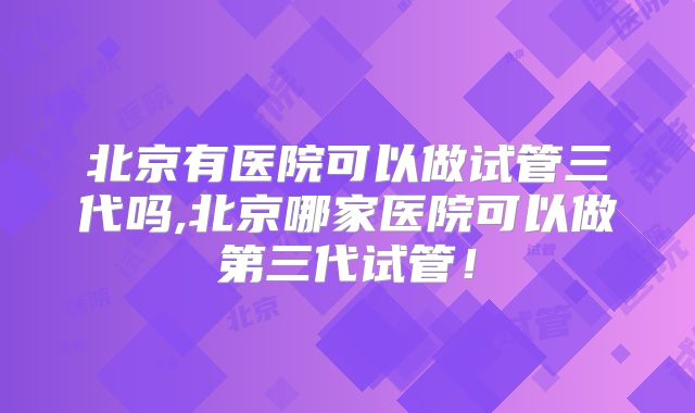 北京有医院可以做试管三代吗,北京哪家医院可以做第三代试管！