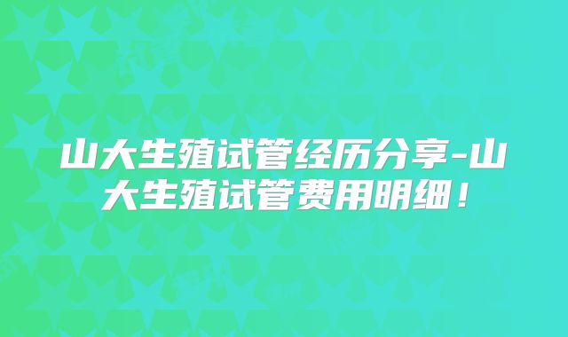 山大生殖试管经历分享-山大生殖试管费用明细！