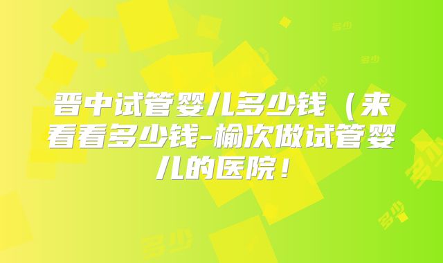 晋中试管婴儿多少钱（来看看多少钱-榆次做试管婴儿的医院！