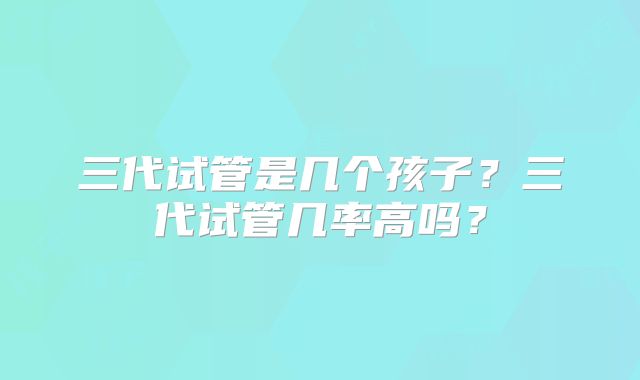 三代试管是几个孩子？三代试管几率高吗？