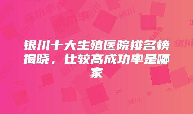 银川十大生殖医院排名榜揭晓，比较高成功率是哪家