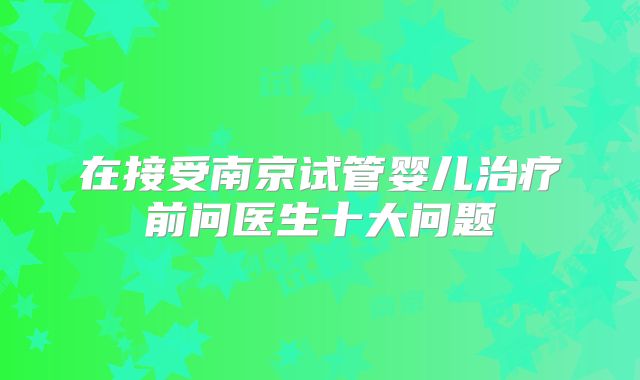 在接受南京试管婴儿治疗前问医生十大问题