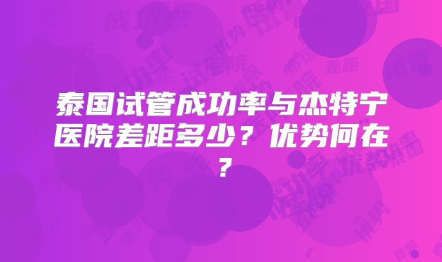 泰国试管成功率与杰特宁医院差距多少？优势何在？