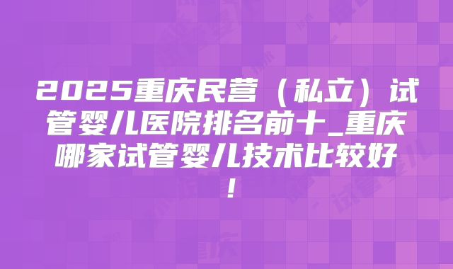 2025重庆民营（私立）试管婴儿医院排名前十_重庆哪家试管婴儿技术比较好！