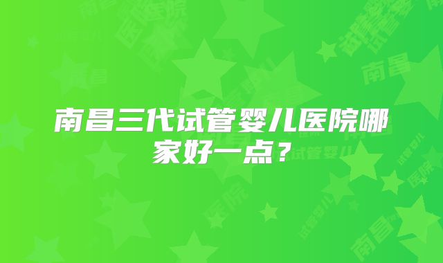 南昌三代试管婴儿医院哪家好一点?