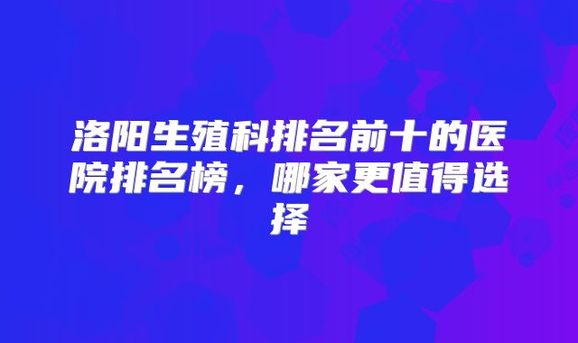 洛阳生殖科排名前十的医院排名榜,哪家更值得选择