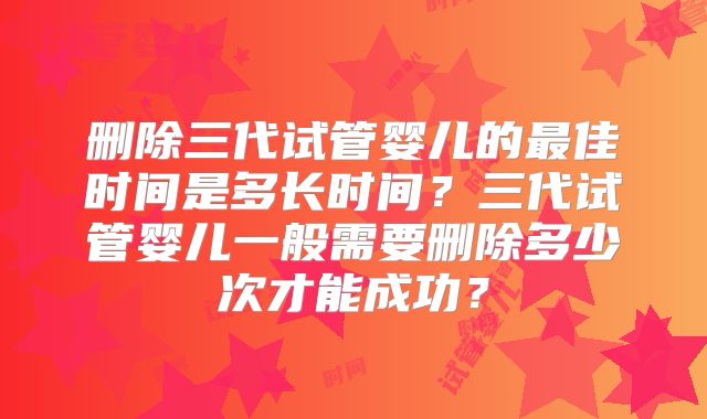 删除三代试管婴儿的最佳时间是多长时间？三代试管婴儿一般需要删除多少次才能成功？