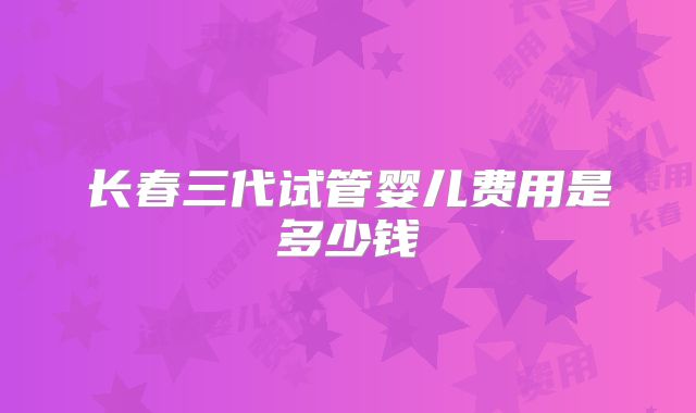 长春三代试管婴儿费用是多少钱