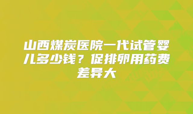 山西煤炭医院一代试管婴儿多少钱？促排卵用药费差异大