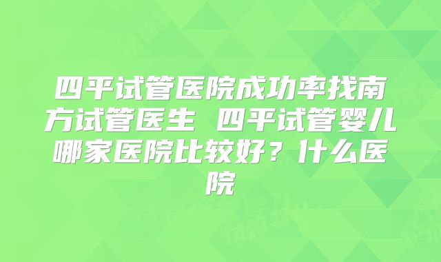 四平试管医院成功率找南方试管医生 四平试管婴儿哪家医院比较好？什么医院