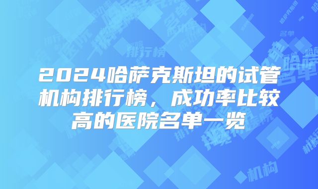 2024哈萨克斯坦的试管机构排行榜,成功率比较高的医院名单一览