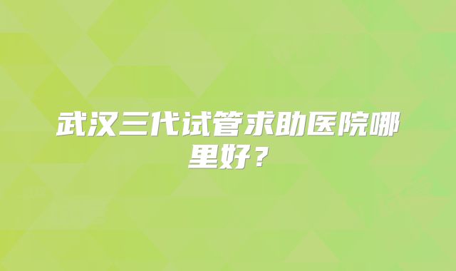 武汉三代试管求助医院哪里好?