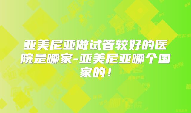 亚美尼亚做试管较好的医院是哪家-亚美尼亚哪个国家的！