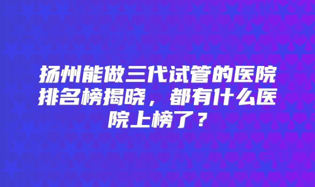 扬州能做三代试管的医院排名榜揭晓，都有什么医院上榜了？