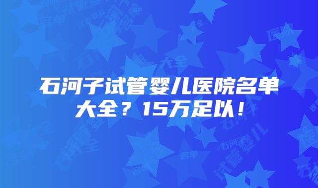 石河子试管婴儿医院名单大全？15万足以！