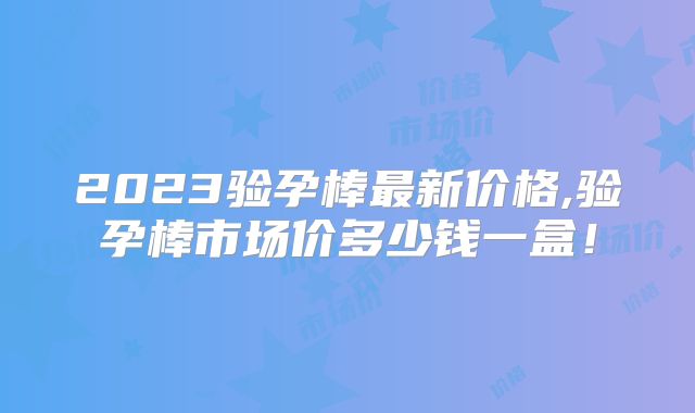 2023验孕棒最新价格,验孕棒市场价多少钱一盒！
