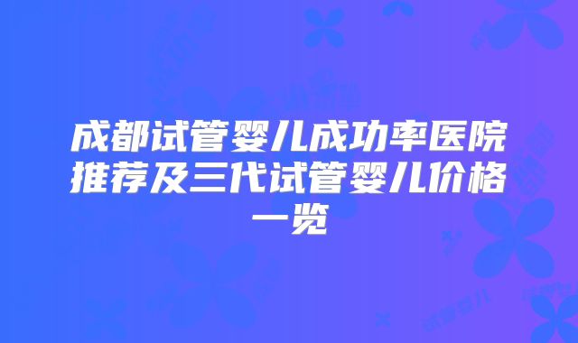 成都试管婴儿成功率医院推荐及三代试管婴儿价格一览