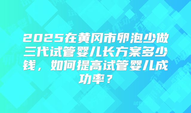 2025在黄冈市卵泡少做三代试管婴儿长方案多少钱，如何提高试管婴儿成功率？