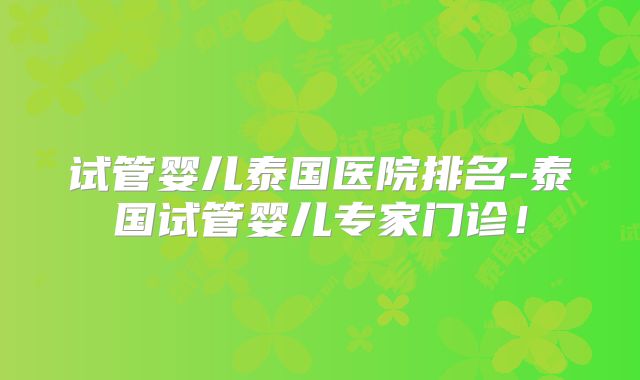 试管婴儿泰国医院排名-泰国试管婴儿专家门诊！