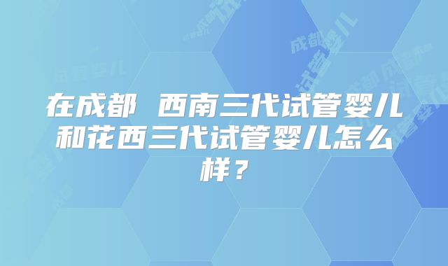 在成都 西南三代试管婴儿和花西三代试管婴儿怎么样？