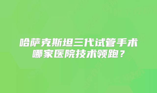 哈萨克斯坦三代试管手术哪家医院技术领跑？
