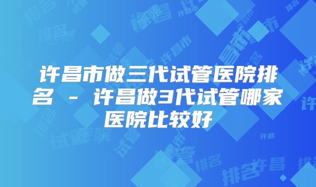 许昌市做三代试管医院排名 - 许昌做3代试管哪家医院比较好