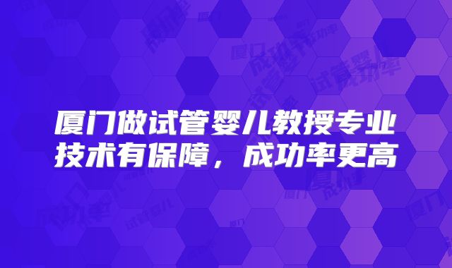 厦门做试管婴儿教授专业技术有保障,成功率更高
