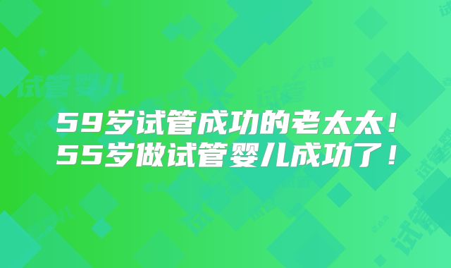 59岁试管成功的老太太！55岁做试管婴儿成功了！
