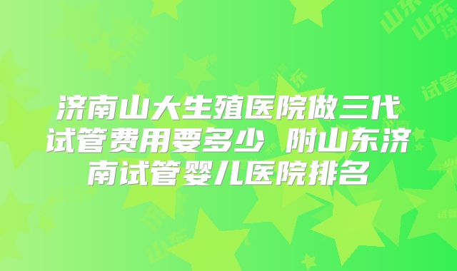 济南山大生殖医院做三代试管费用要多少 附山东济南试管婴儿医院排名