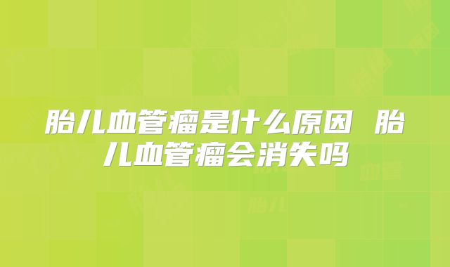 胎儿血管瘤是什么原因 胎儿血管瘤会消失吗
