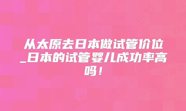 从太原去日本做试管价位_日本的试管婴儿成功率高吗！