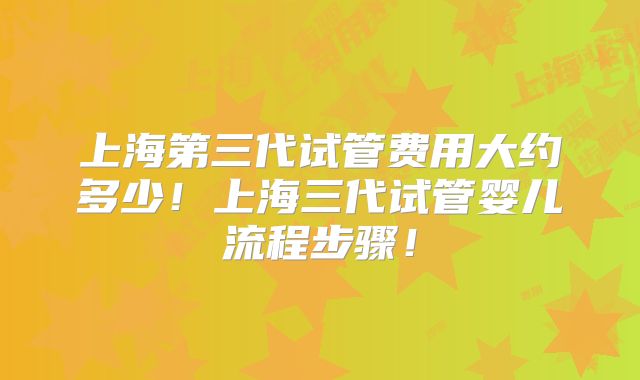 上海第三代试管费用大约多少！上海三代试管婴儿流程步骤！