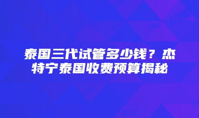 泰国三代试管多少钱?杰特宁泰国收费预算揭秘