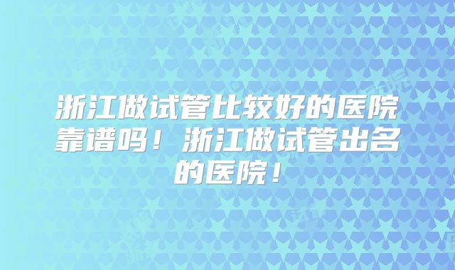 浙江做试管比较好的医院靠谱吗!浙江做试管出名的医院!